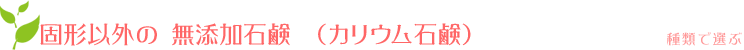 固形以外の無添加石けん(カリウム石鹸):種類で選ぶ